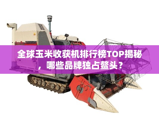 全球玉米收获机排行榜TOP揭秘,哪些品牌独占鳌头?