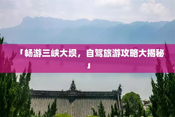 「畅游三峡大坝,自驾旅游攻略大揭秘」