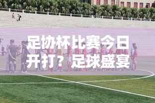 足协杯比赛今日开打?足球盛宴引爆期待与狂欢!