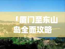 「厦门至东山岛全面攻略,畅游海岛风情!」