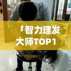 「智力理发大师TOP10榜单揭晓,行业精英技艺与风采尽展」