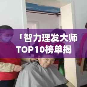 「智力理发大师TOP10榜单揭晓,行业精英技艺与风采尽展」