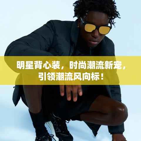 明星背心装，时尚潮流新宠，引领潮流风向标！