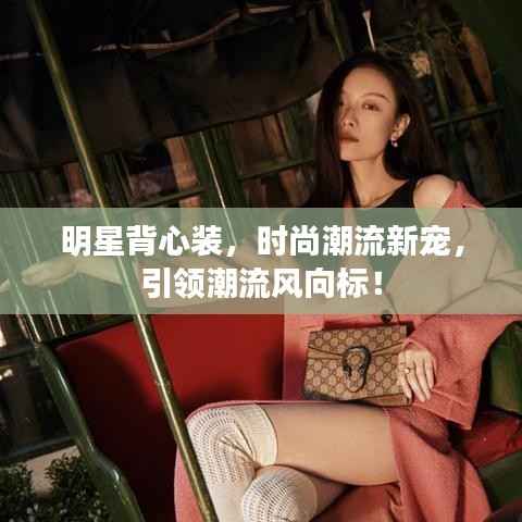 明星背心装,时尚潮流新宠,引领潮流风向标!