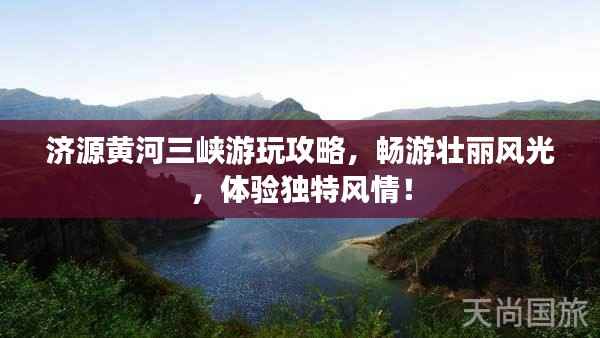 济源黄河三峡游玩攻略,畅游壮丽风光,体验独特风情!