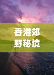 香港郊野秘境探秘攻略，畅游自然美景的绝佳选择！