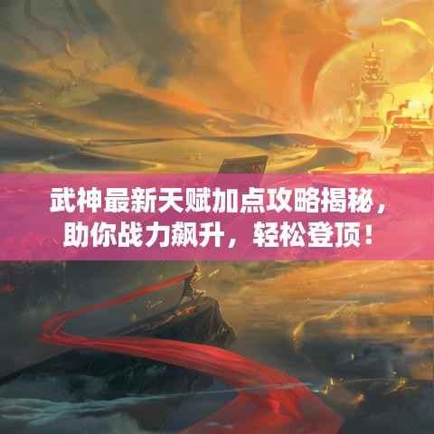 武神最新天赋加点攻略揭秘,助你战力飙升,轻松登顶!