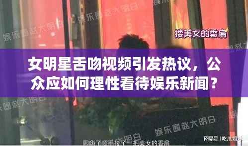 女明星舌吻视频引发热议,公众应如何理性看待娱乐新闻?